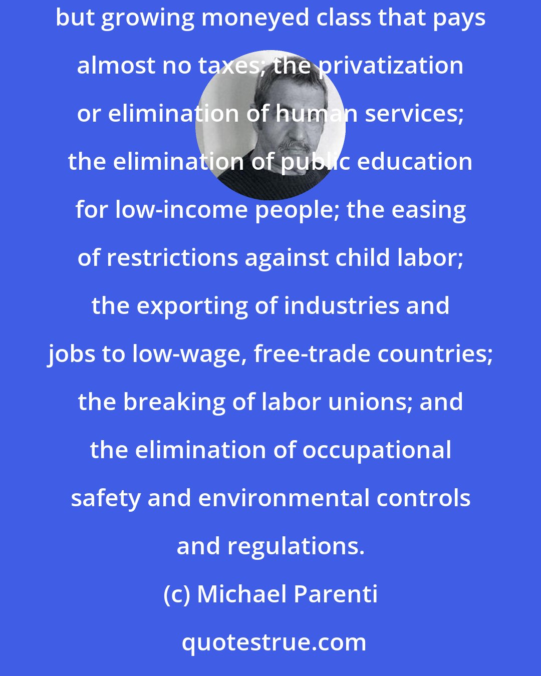 Michael Parenti: The conservative goal has been the Third Worldization of the United States: an increasingly underemployed, lower-wage work-force; a small but growing moneyed class that pays almost no taxes; the privatization or elimination of human services; the elimination of public education for low-income people; the easing of restrictions against child labor; the exporting of industries and jobs to low-wage, free-trade countries; the breaking of labor unions; and the elimination of occupational safety and environmental controls and regulations.