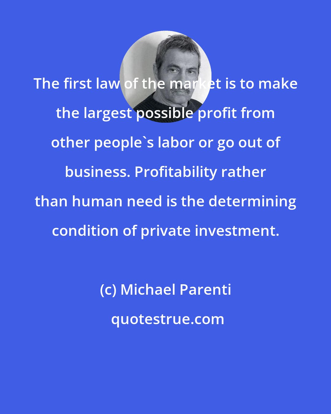 Michael Parenti: The first law of the market is to make the largest possible profit from other people's labor or go out of business. Profitability rather than human need is the determining condition of private investment.