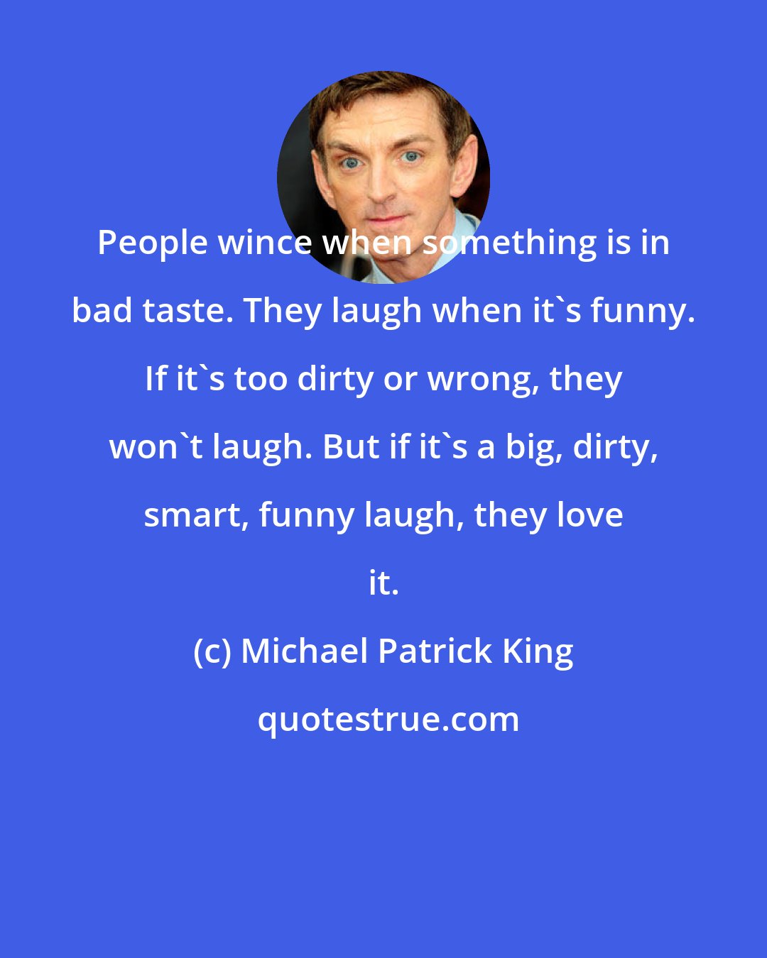 Michael Patrick King: People wince when something is in bad taste. They laugh when it's funny. If it's too dirty or wrong, they won't laugh. But if it's a big, dirty, smart, funny laugh, they love it.