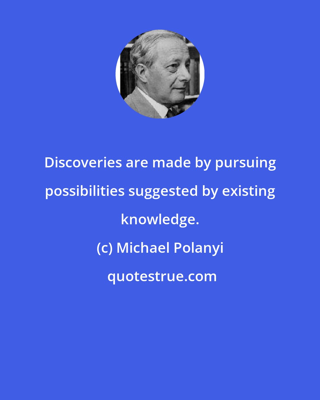 Michael Polanyi: Discoveries are made by pursuing possibilities suggested by existing knowledge.