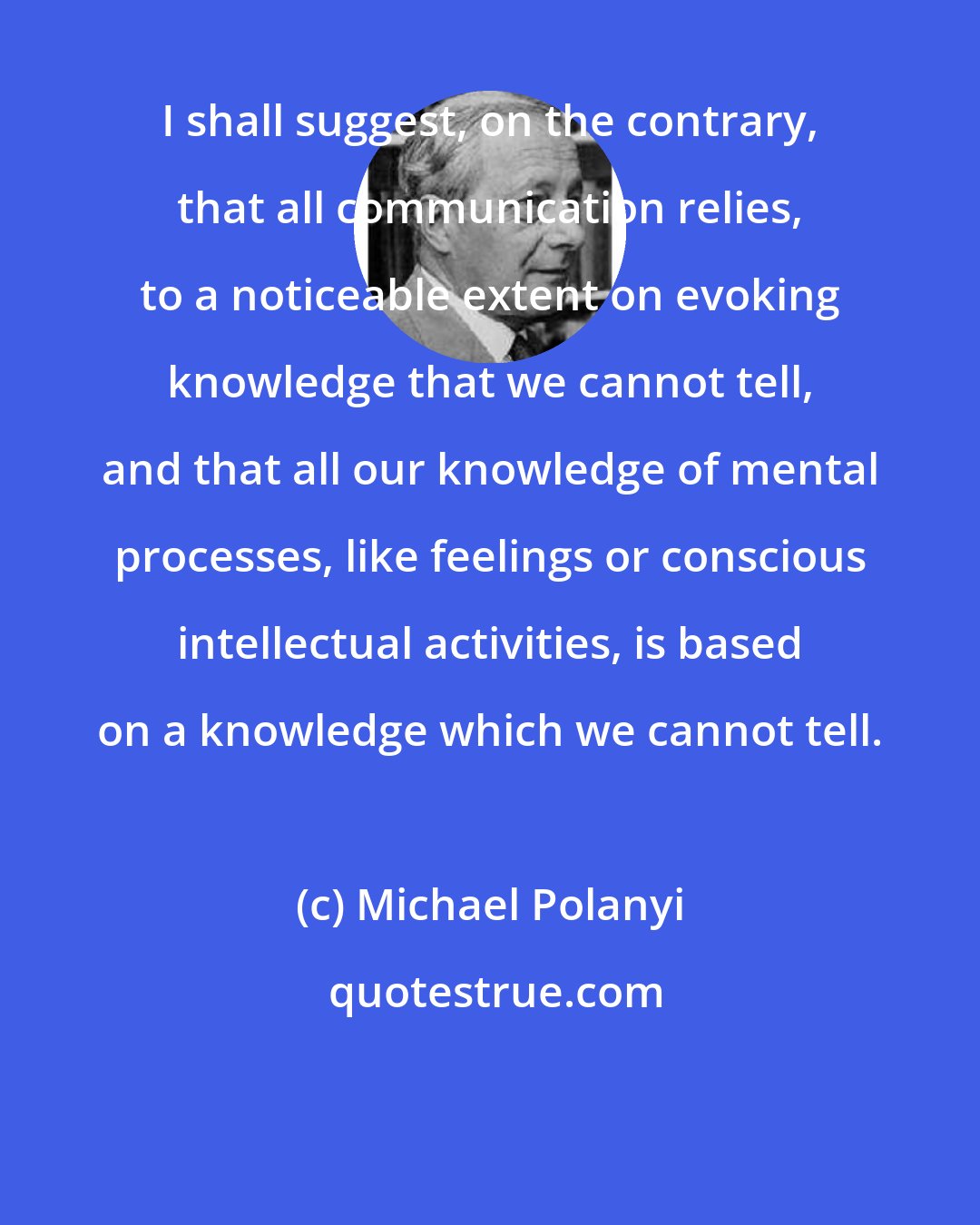 Michael Polanyi: I shall suggest, on the contrary, that all communication relies, to a noticeable extent on evoking knowledge that we cannot tell, and that all our knowledge of mental processes, like feelings or conscious intellectual activities, is based on a knowledge which we cannot tell.