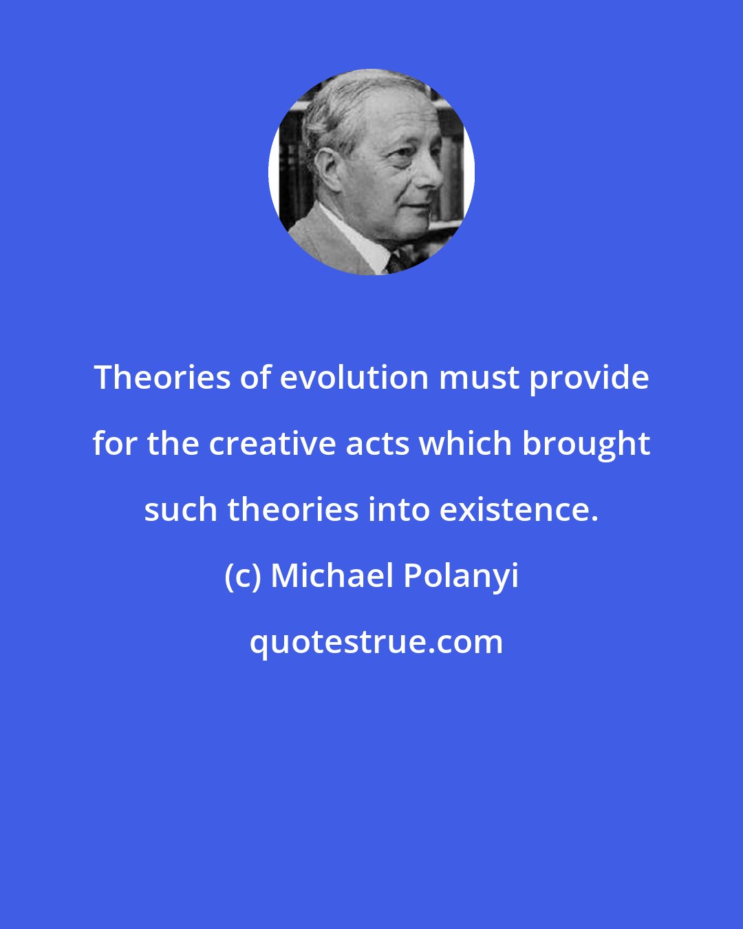 Michael Polanyi: Theories of evolution must provide for the creative acts which brought such theories into existence.