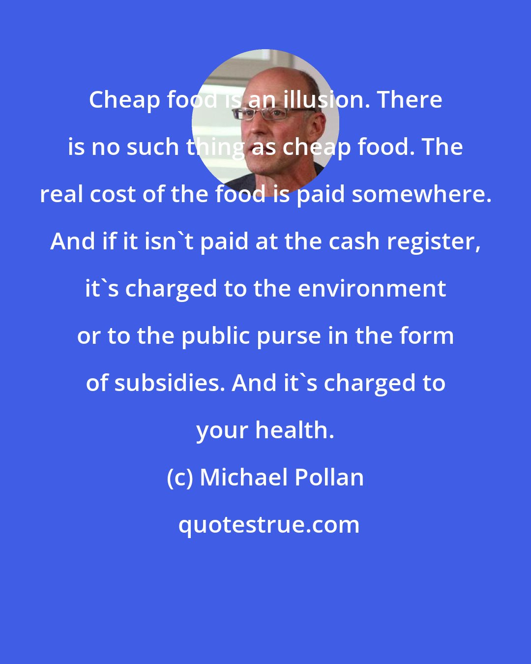 Michael Pollan: Cheap food is an illusion. There is no such thing as cheap food. The real cost of the food is paid somewhere. And if it isn't paid at the cash register, it's charged to the environment or to the public purse in the form of subsidies. And it's charged to your health.