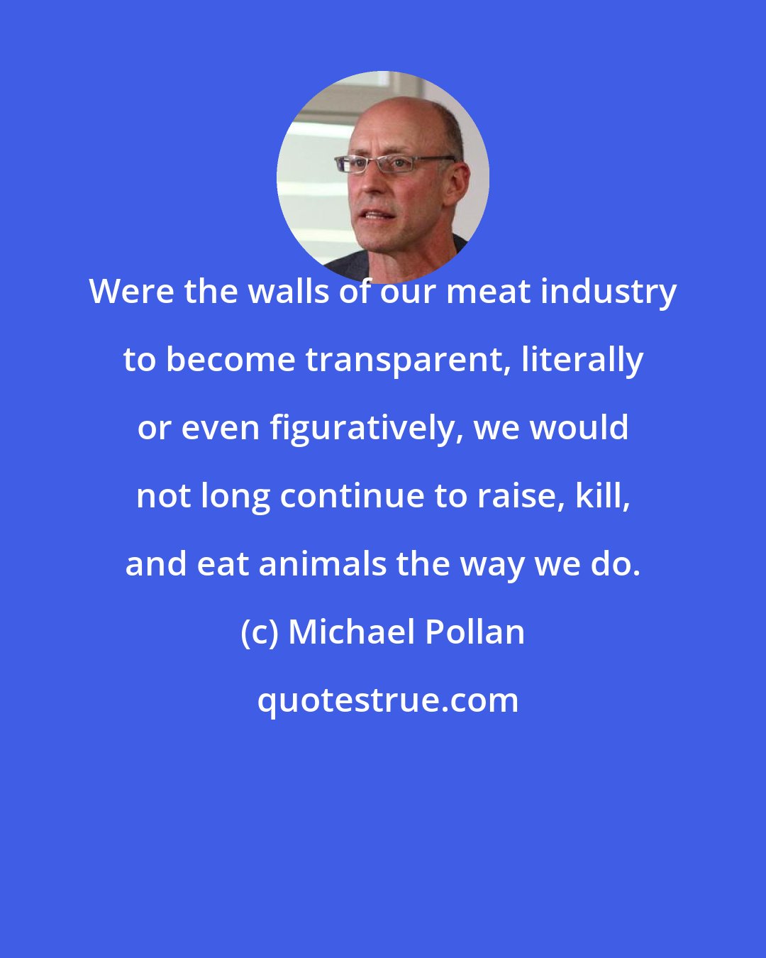 Michael Pollan: Were the walls of our meat industry to become transparent, literally or even figuratively, we would not long continue to raise, kill, and eat animals the way we do.