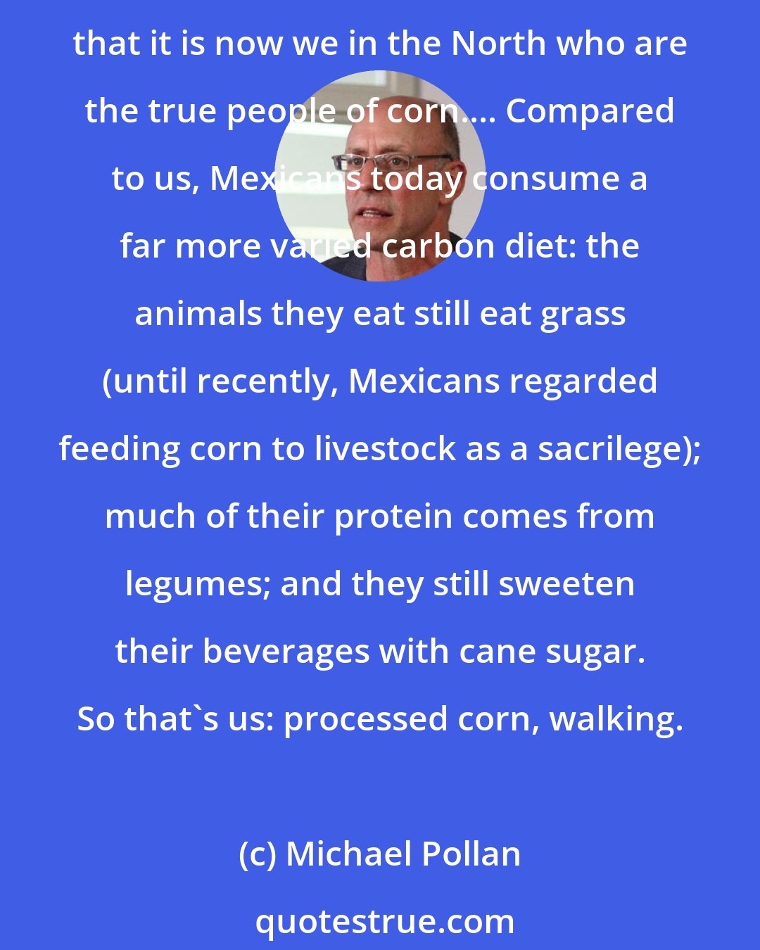 Michael Pollan: But carbon 13 [the carbon from corn] doesn't lie, and researchers who have compared the isotopes in the flesh or hair of Americans to those in the same tissues of Mexicans report that it is now we in the North who are the true people of corn.... Compared to us, Mexicans today consume a far more varied carbon diet: the animals they eat still eat grass (until recently, Mexicans regarded feeding corn to livestock as a sacrilege); much of their protein comes from legumes; and they still sweeten their beverages with cane sugar. So that's us: processed corn, walking.