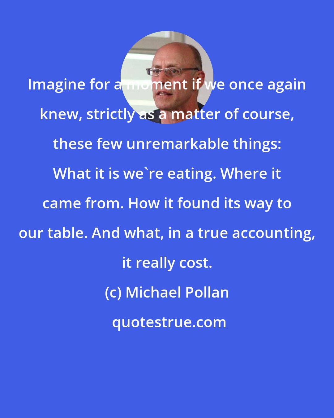 Michael Pollan: Imagine for a moment if we once again knew, strictly as a matter of course, these few unremarkable things: What it is we're eating. Where it came from. How it found its way to our table. And what, in a true accounting, it really cost.
