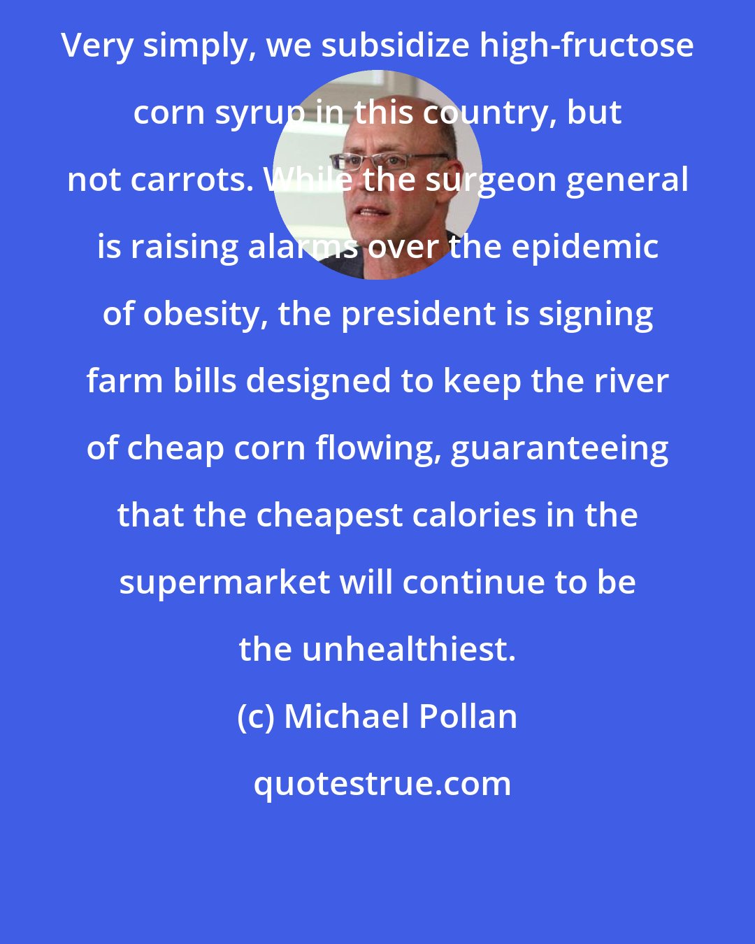 Michael Pollan: Very simply, we subsidize high-fructose corn syrup in this country, but not carrots. While the surgeon general is raising alarms over the epidemic of obesity, the president is signing farm bills designed to keep the river of cheap corn flowing, guaranteeing that the cheapest calories in the supermarket will continue to be the unhealthiest.