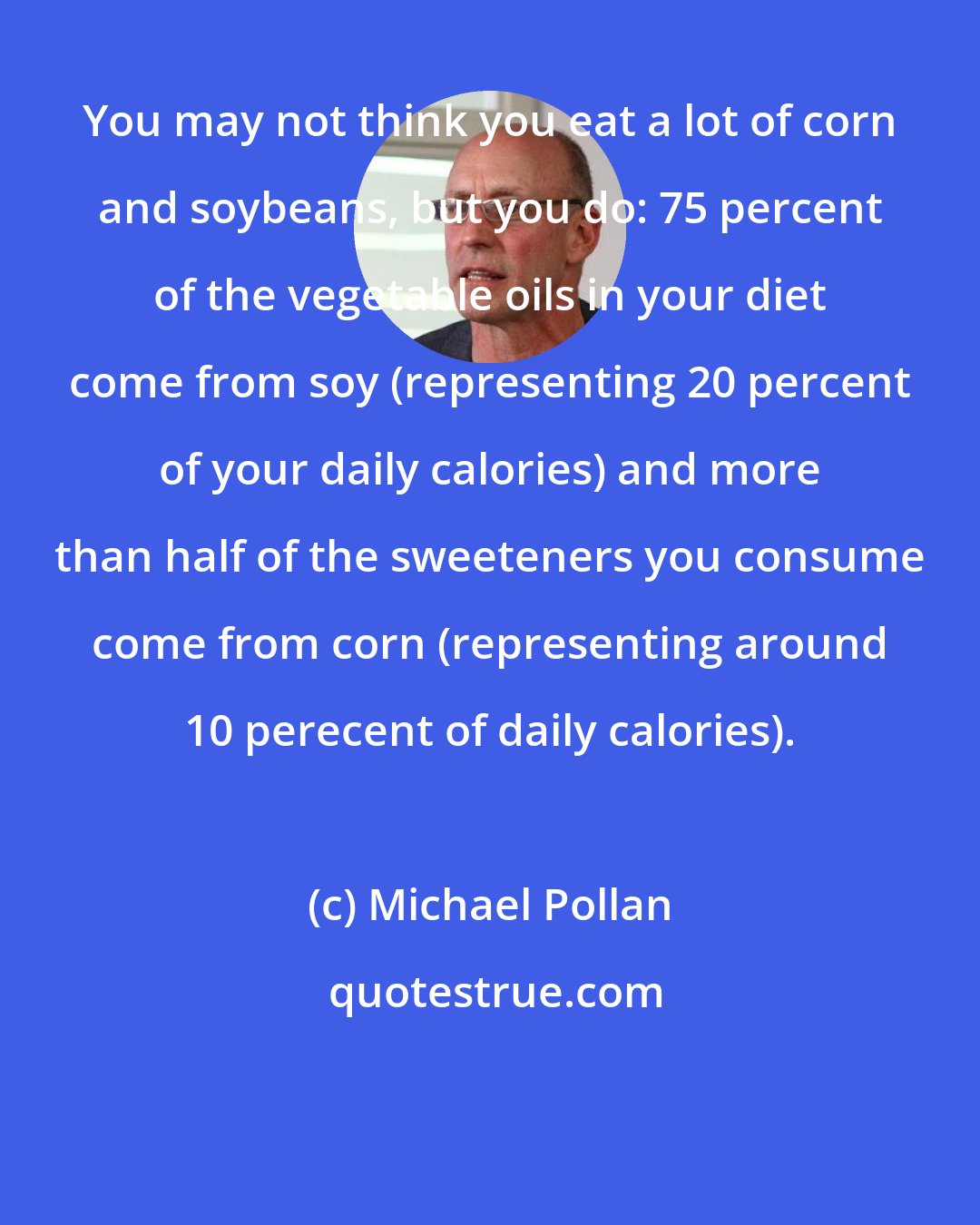 Michael Pollan: You may not think you eat a lot of corn and soybeans, but you do: 75 percent of the vegetable oils in your diet come from soy (representing 20 percent of your daily calories) and more than half of the sweeteners you consume come from corn (representing around 10 perecent of daily calories).