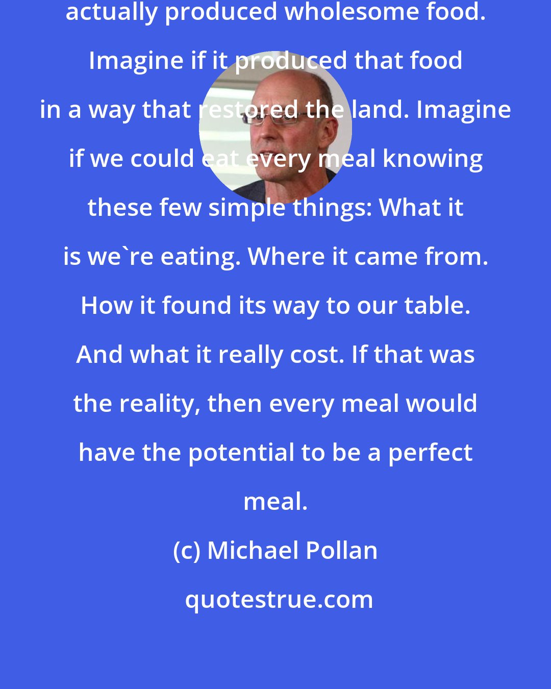 Michael Pollan: Imagine if we had a food system that actually produced wholesome food. Imagine if it produced that food in a way that restored the land. Imagine if we could eat every meal knowing these few simple things: What it is we're eating. Where it came from. How it found its way to our table. And what it really cost. If that was the reality, then every meal would have the potential to be a perfect meal.