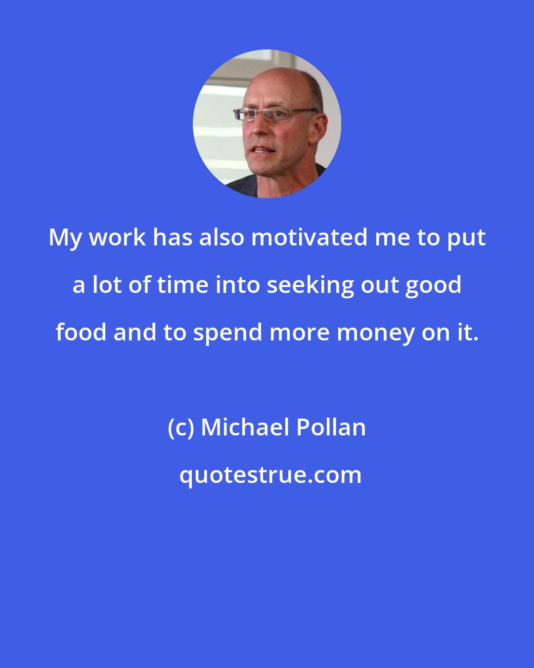 Michael Pollan: My work has also motivated me to put a lot of time into seeking out good food and to spend more money on it.