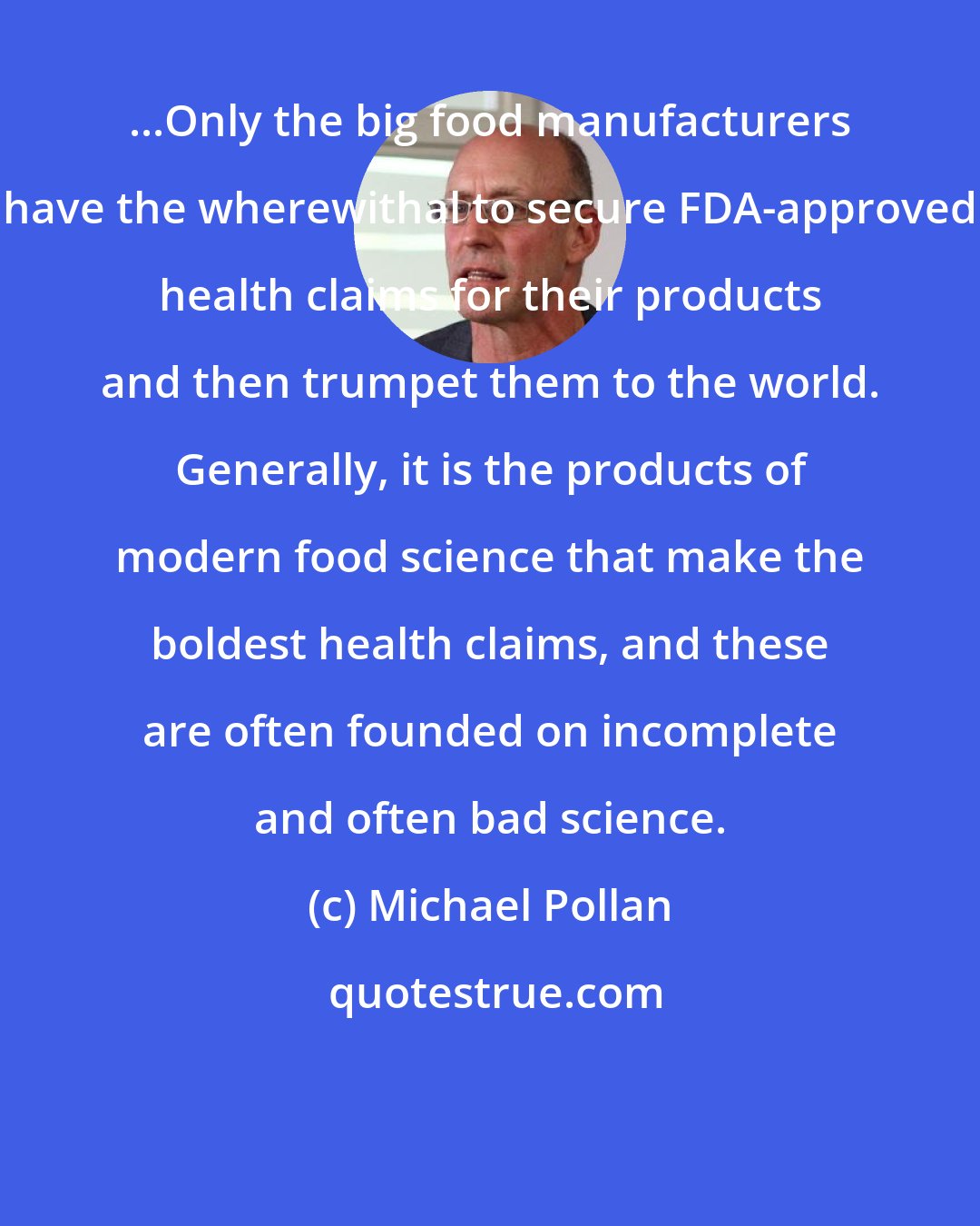 Michael Pollan: ...Only the big food manufacturers have the wherewithal to secure FDA-approved health claims for their products and then trumpet them to the world. Generally, it is the products of modern food science that make the boldest health claims, and these are often founded on incomplete and often bad science.