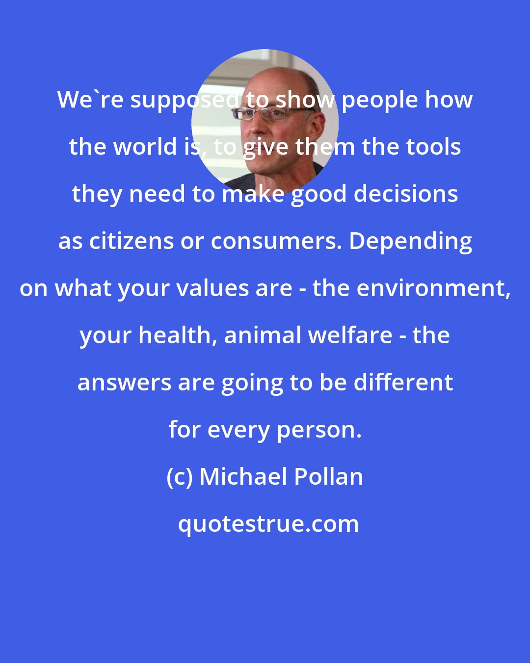 Michael Pollan: We're supposed to show people how the world is, to give them the tools they need to make good decisions as citizens or consumers. Depending on what your values are - the environment, your health, animal welfare - the answers are going to be different for every person.