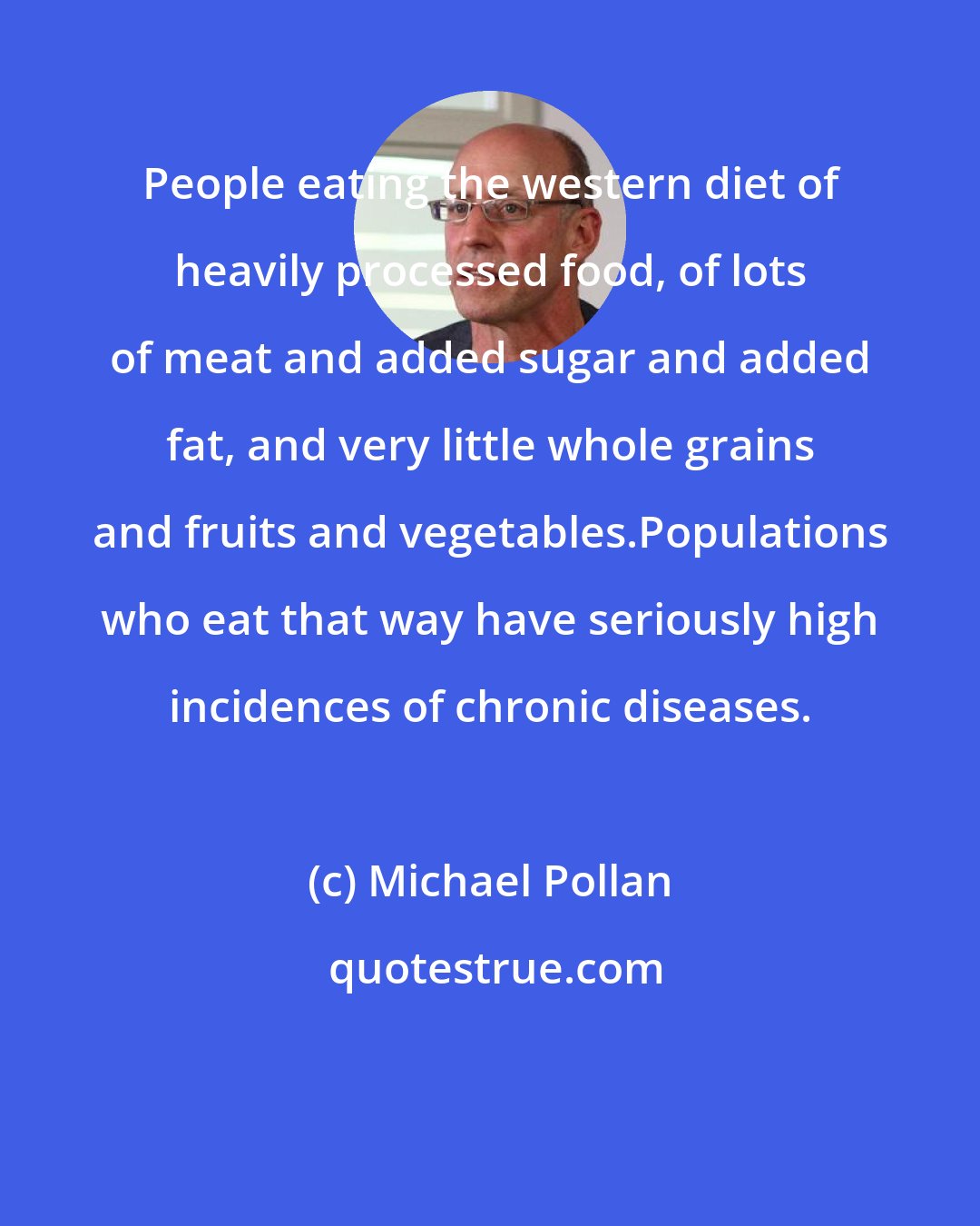 Michael Pollan: People eating the western diet of heavily processed food, of lots of meat and added sugar and added fat, and very little whole grains and fruits and vegetables.Populations who eat that way have seriously high incidences of chronic diseases.
