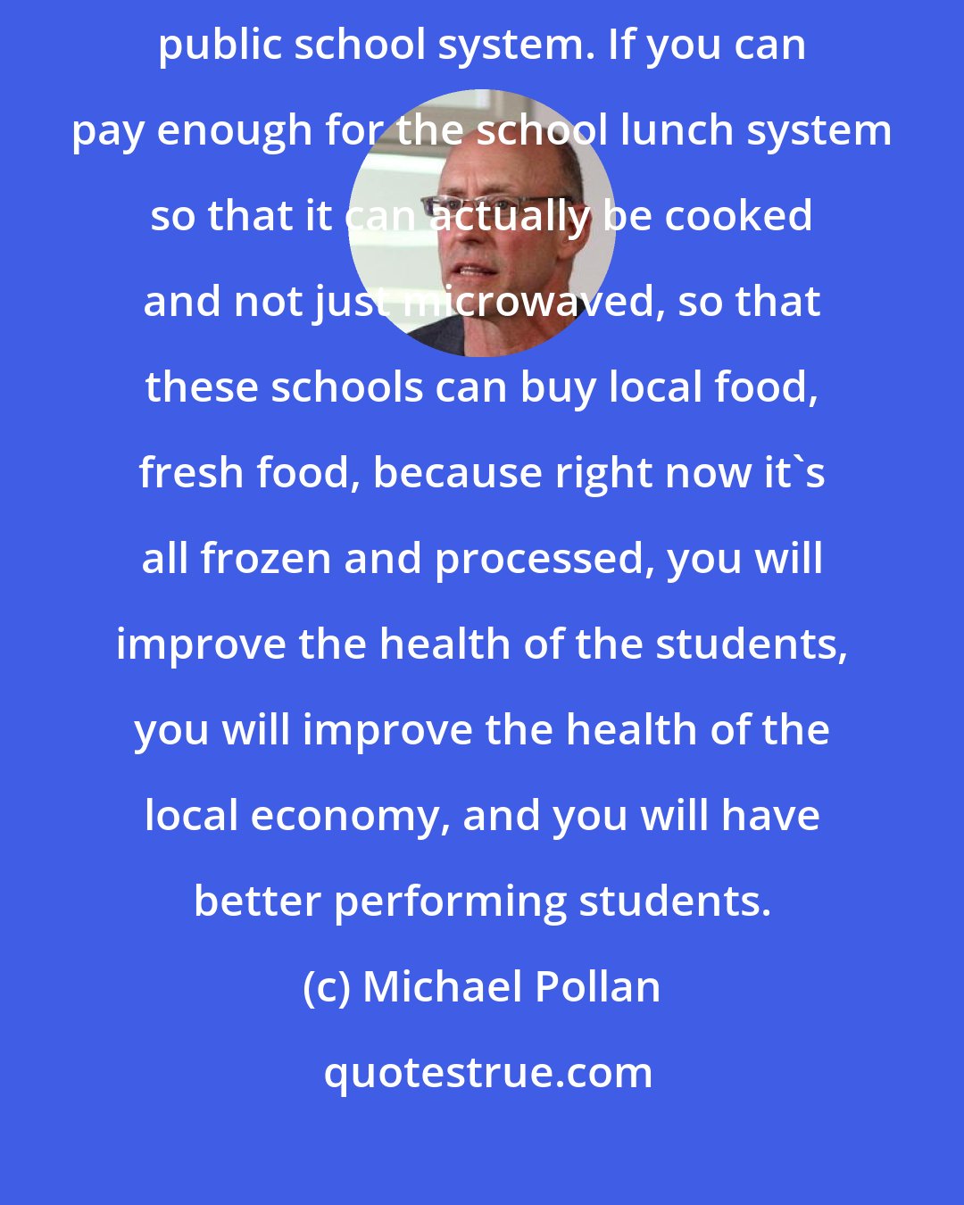 Michael Pollan: The other way that you democratize the food movement is through the public school system. If you can pay enough for the school lunch system so that it can actually be cooked and not just microwaved, so that these schools can buy local food, fresh food, because right now it's all frozen and processed, you will improve the health of the students, you will improve the health of the local economy, and you will have better performing students.