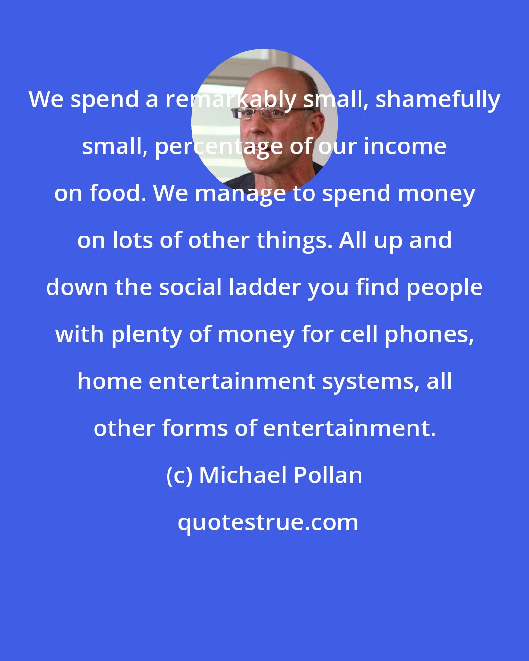 Michael Pollan: We spend a remarkably small, shamefully small, percentage of our income on food. We manage to spend money on lots of other things. All up and down the social ladder you find people with plenty of money for cell phones, home entertainment systems, all other forms of entertainment.