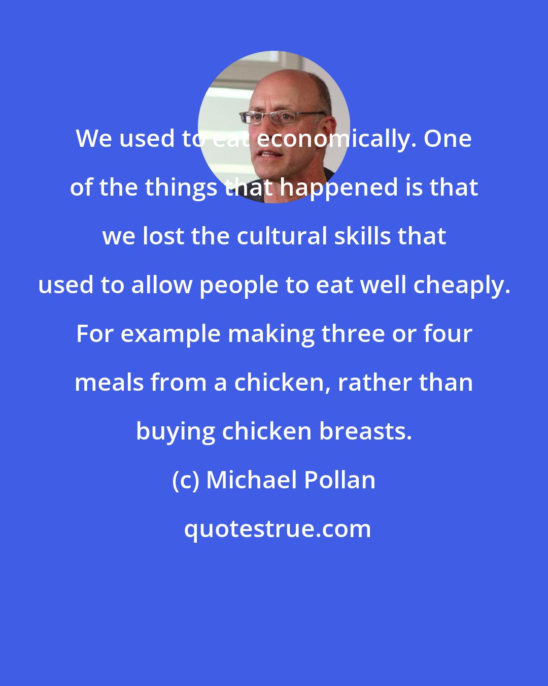 Michael Pollan: We used to eat economically. One of the things that happened is that we lost the cultural skills that used to allow people to eat well cheaply. For example making three or four meals from a chicken, rather than buying chicken breasts.