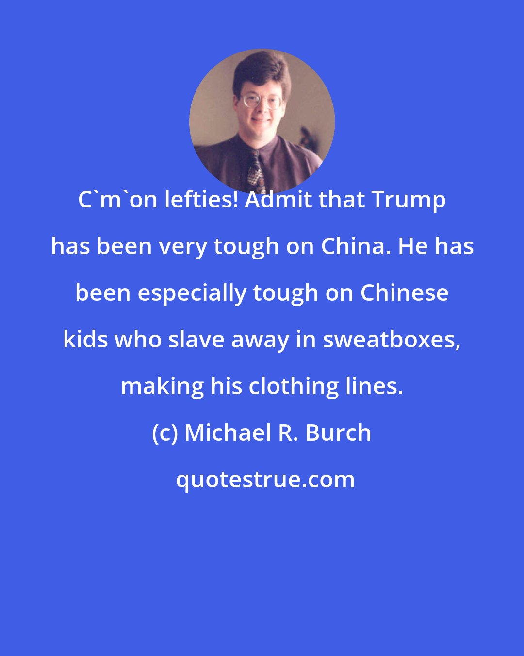 Michael R. Burch: C'm'on lefties! Admit that Trump has been very tough on China. He has been especially tough on Chinese kids who slave away in sweatboxes, making his clothing lines.