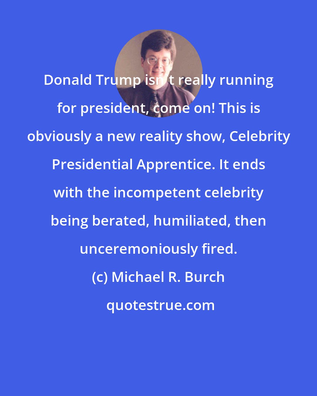 Michael R. Burch: Donald Trump isn't really running for president, come on! This is obviously a new reality show, Celebrity Presidential Apprentice. It ends with the incompetent celebrity being berated, humiliated, then unceremoniously fired.