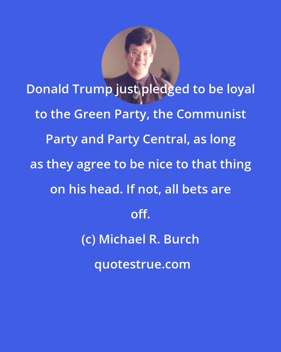 Michael R. Burch: Donald Trump just pledged to be loyal to the Green Party, the Communist Party and Party Central, as long as they agree to be nice to that thing on his head. If not, all bets are off.