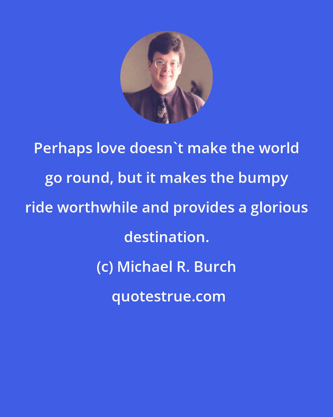 Michael R. Burch: Perhaps love doesn't make the world go round, but it makes the bumpy ride worthwhile and provides a glorious destination.