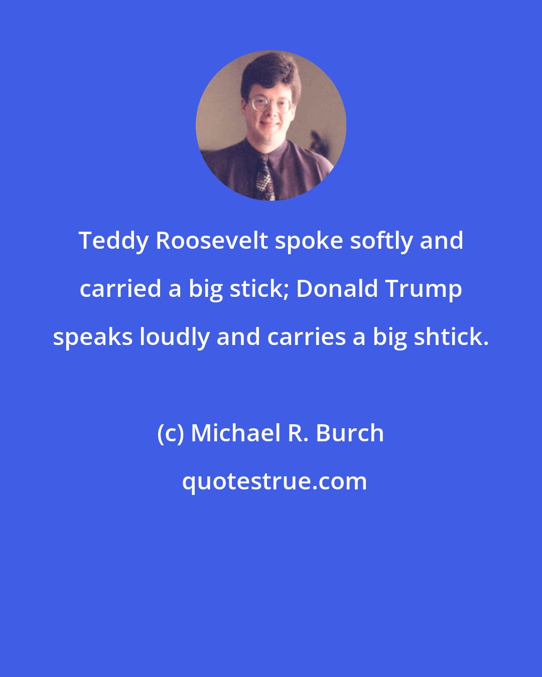 Michael R. Burch: Teddy Roosevelt spoke softly and carried a big stick; Donald Trump speaks loudly and carries a big shtick.