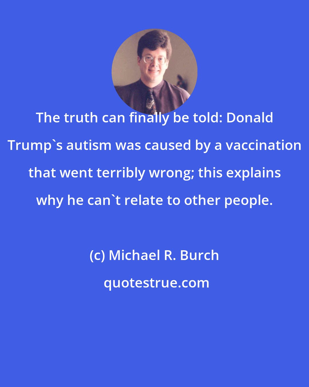 Michael R. Burch: The truth can finally be told: Donald Trump's autism was caused by a vaccination that went terribly wrong; this explains why he can't relate to other people.