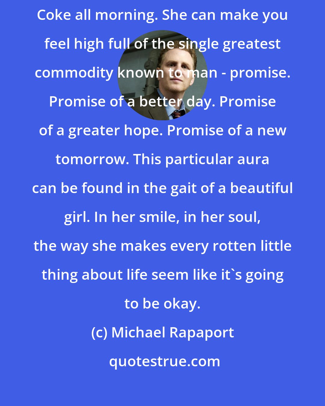 Michael Rapaport: A beautiful girl can make you dizzy, like you've been drinking Jack and Coke all morning. She can make you feel high full of the single greatest commodity known to man - promise. Promise of a better day. Promise of a greater hope. Promise of a new tomorrow. This particular aura can be found in the gait of a beautiful girl. In her smile, in her soul, the way she makes every rotten little thing about life seem like it's going to be okay.