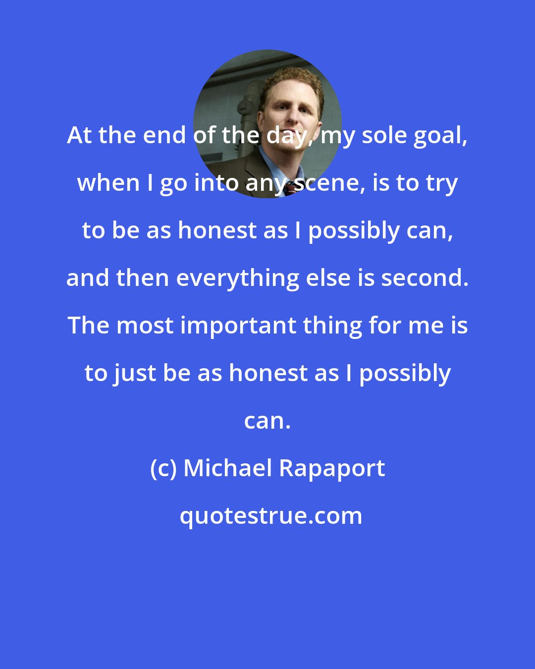 Michael Rapaport: At the end of the day, my sole goal, when I go into any scene, is to try to be as honest as I possibly can, and then everything else is second. The most important thing for me is to just be as honest as I possibly can.