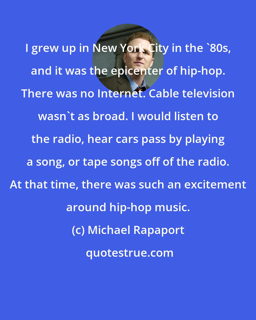 Michael Rapaport: I grew up in New York City in the '80s, and it was the epicenter of hip-hop. There was no Internet. Cable television wasn't as broad. I would listen to the radio, hear cars pass by playing a song, or tape songs off of the radio. At that time, there was such an excitement around hip-hop music.