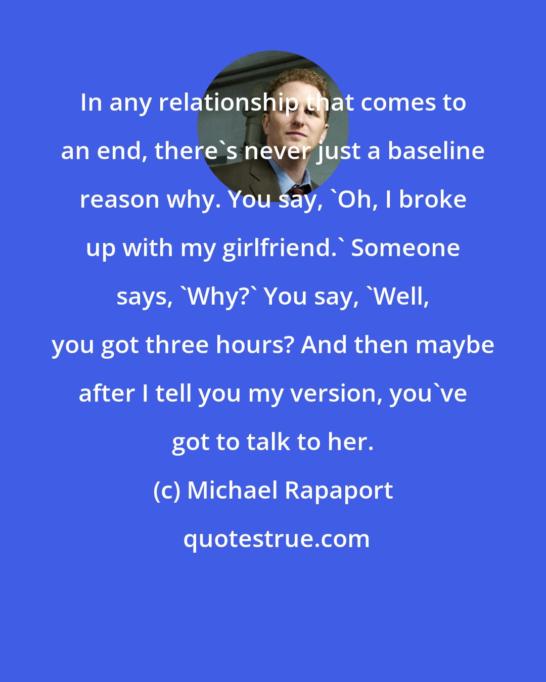 Michael Rapaport: In any relationship that comes to an end, there's never just a baseline reason why. You say, 'Oh, I broke up with my girlfriend.' Someone says, 'Why?' You say, 'Well, you got three hours? And then maybe after I tell you my version, you've got to talk to her.