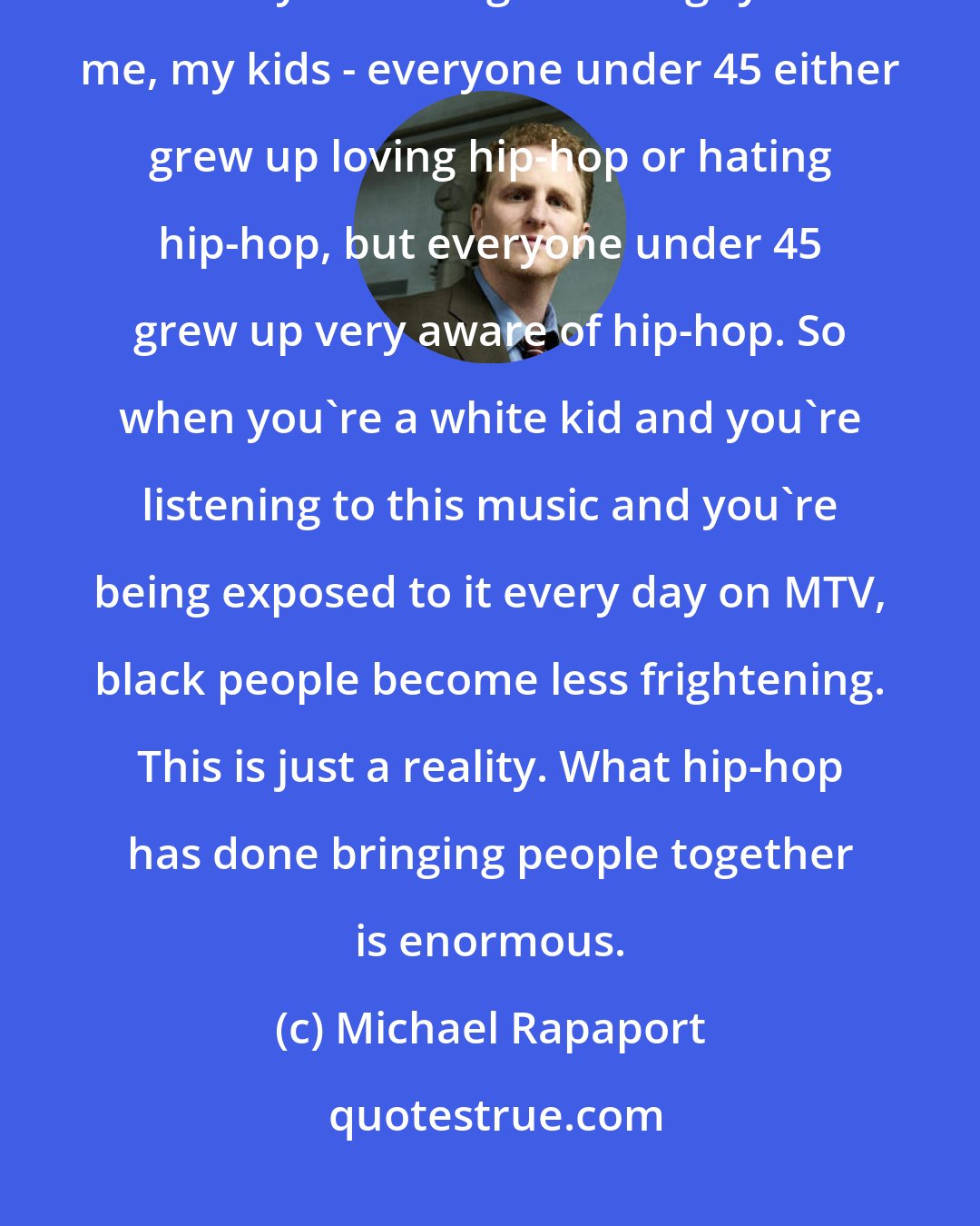 Michael Rapaport: Socially, hip-hop has done more for racial camaraderie in this country than any one thing. 'Cause guys like me, my kids - everyone under 45 either grew up loving hip-hop or hating hip-hop, but everyone under 45 grew up very aware of hip-hop. So when you're a white kid and you're listening to this music and you're being exposed to it every day on MTV, black people become less frightening. This is just a reality. What hip-hop has done bringing people together is enormous.