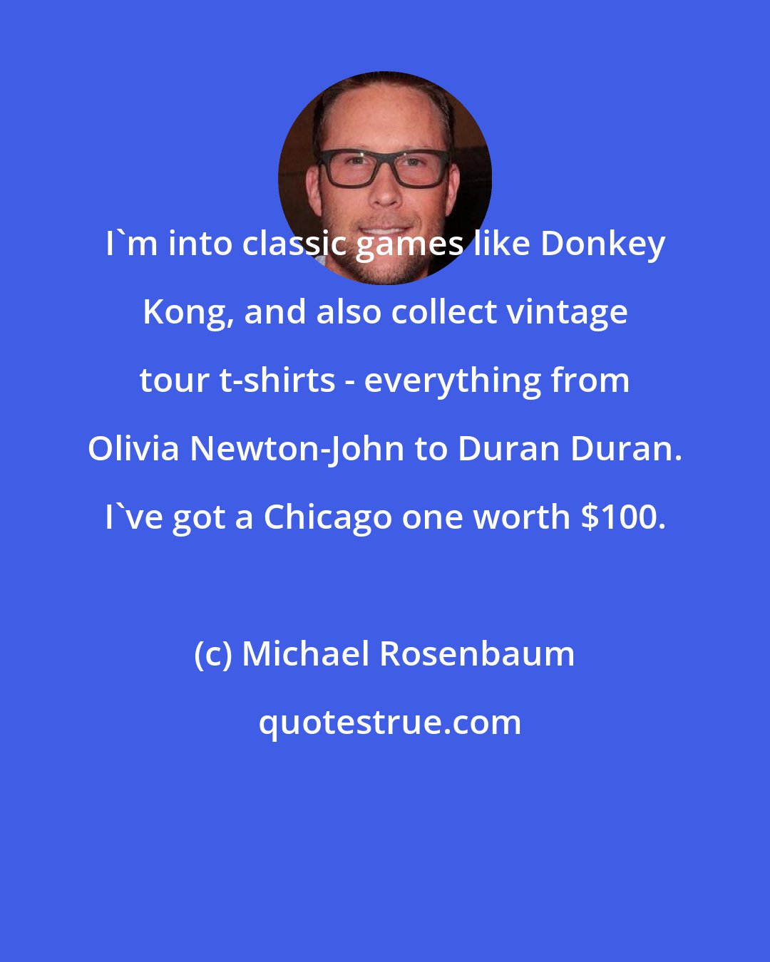 Michael Rosenbaum: I'm into classic games like Donkey Kong, and also collect vintage tour t-shirts - everything from Olivia Newton-John to Duran Duran. I've got a Chicago one worth $100.