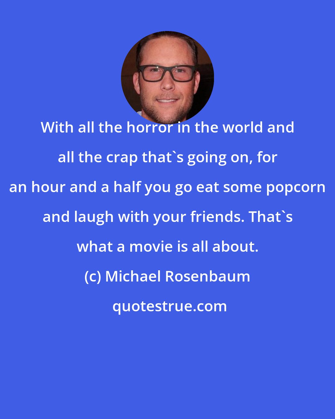 Michael Rosenbaum: With all the horror in the world and all the crap that`s going on, for an hour and a half you go eat some popcorn and laugh with your friends. That`s what a movie is all about.