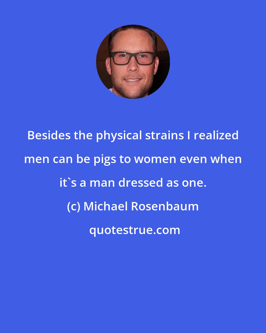 Michael Rosenbaum: Besides the physical strains I realized men can be pigs to women even when it's a man dressed as one.