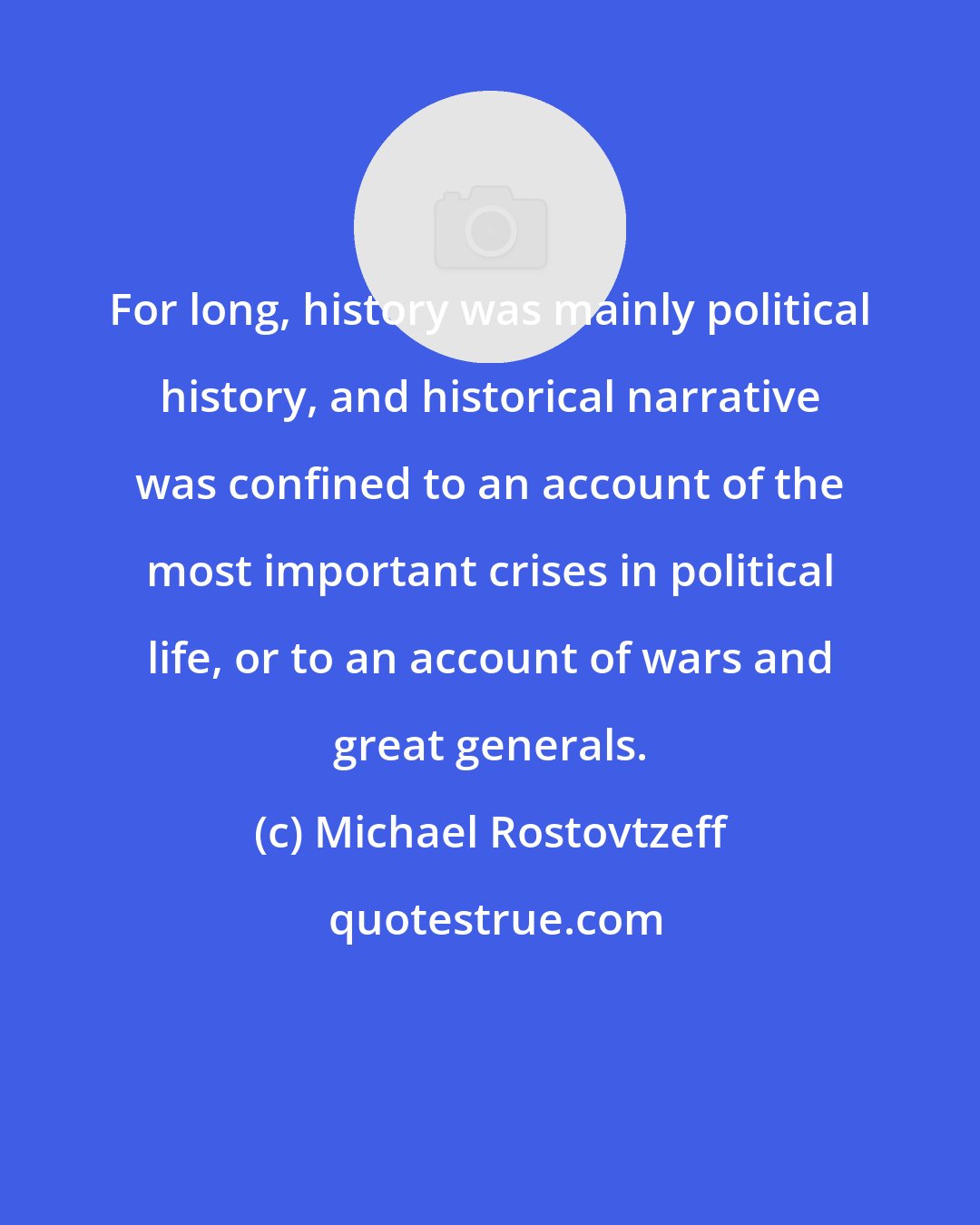 Michael Rostovtzeff: For long, history was mainly political history, and historical narrative was confined to an account of the most important crises in political life, or to an account of wars and great generals.