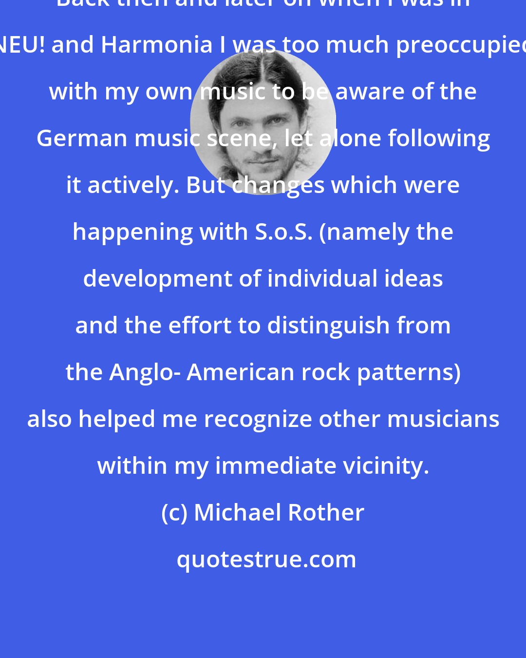 Michael Rother: Back then and later on when I was in NEU! and Harmonia I was too much preoccupied with my own music to be aware of the German music scene, let alone following it actively. But changes which were happening with S.o.S. (namely the development of individual ideas and the effort to distinguish from the Anglo- American rock patterns) also helped me recognize other musicians within my immediate vicinity.