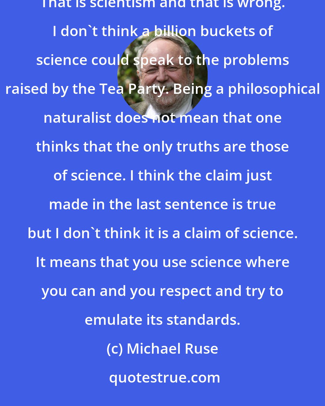 Michael Ruse: Being a philosophical naturalist does not mean that one thinks that science can provide all of the answers. That is scientism and that is wrong. I don't think a billion buckets of science could speak to the problems raised by the Tea Party. Being a philosophical naturalist does not mean that one thinks that the only truths are those of science. I think the claim just made in the last sentence is true but I don't think it is a claim of science. It means that you use science where you can and you respect and try to emulate its standards.