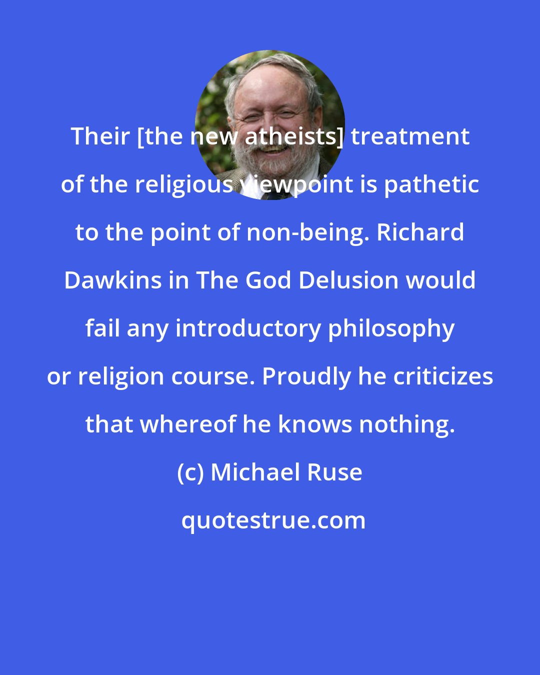 Michael Ruse: Their [the new atheists] treatment of the religious viewpoint is pathetic to the point of non-being. Richard Dawkins in The God Delusion would fail any introductory philosophy or religion course. Proudly he criticizes that whereof he knows nothing.
