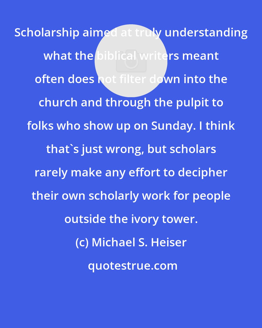Michael S. Heiser: Scholarship aimed at truly understanding what the biblical writers meant often does not filter down into the church and through the pulpit to folks who show up on Sunday. I think that's just wrong, but scholars rarely make any effort to decipher their own scholarly work for people outside the ivory tower.