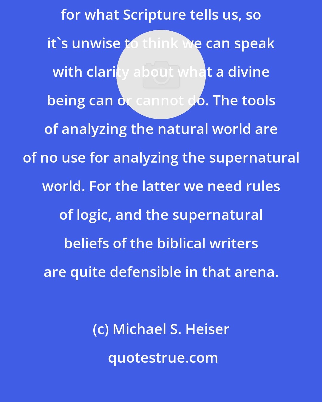 Michael S. Heiser: The truth is that we don't know much about the spiritual world except for what Scripture tells us, so it's unwise to think we can speak with clarity about what a divine being can or cannot do. The tools of analyzing the natural world are of no use for analyzing the supernatural world. For the latter we need rules of logic, and the supernatural beliefs of the biblical writers are quite defensible in that arena.