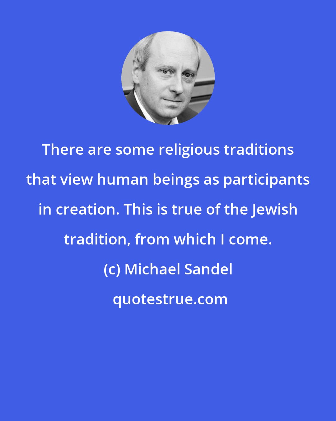 Michael Sandel: There are some religious traditions that view human beings as participants in creation. This is true of the Jewish tradition, from which I come.