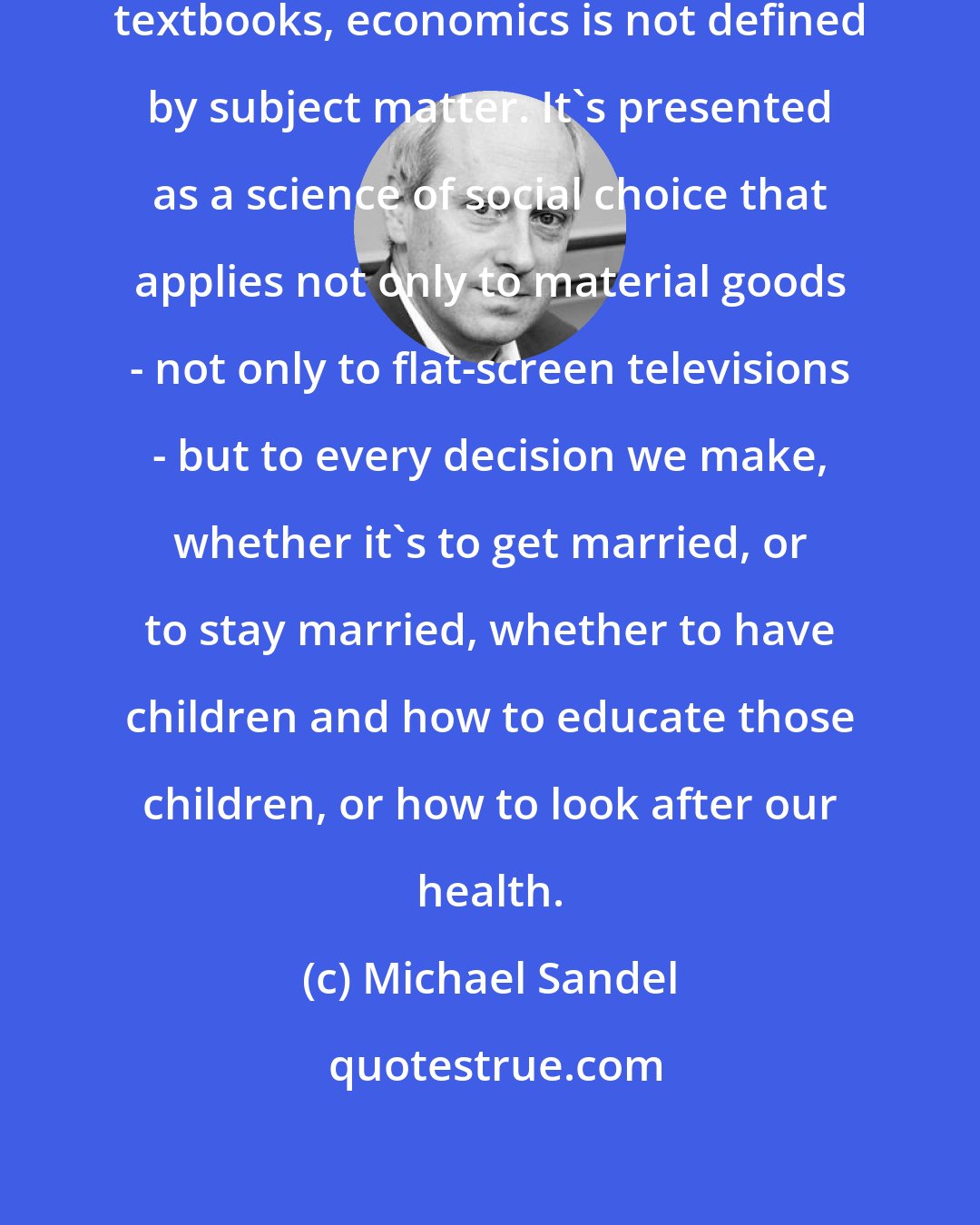 Michael Sandel: Today if you look at most economic textbooks, economics is not defined by subject matter. It's presented as a science of social choice that applies not only to material goods - not only to flat-screen televisions - but to every decision we make, whether it's to get married, or to stay married, whether to have children and how to educate those children, or how to look after our health.