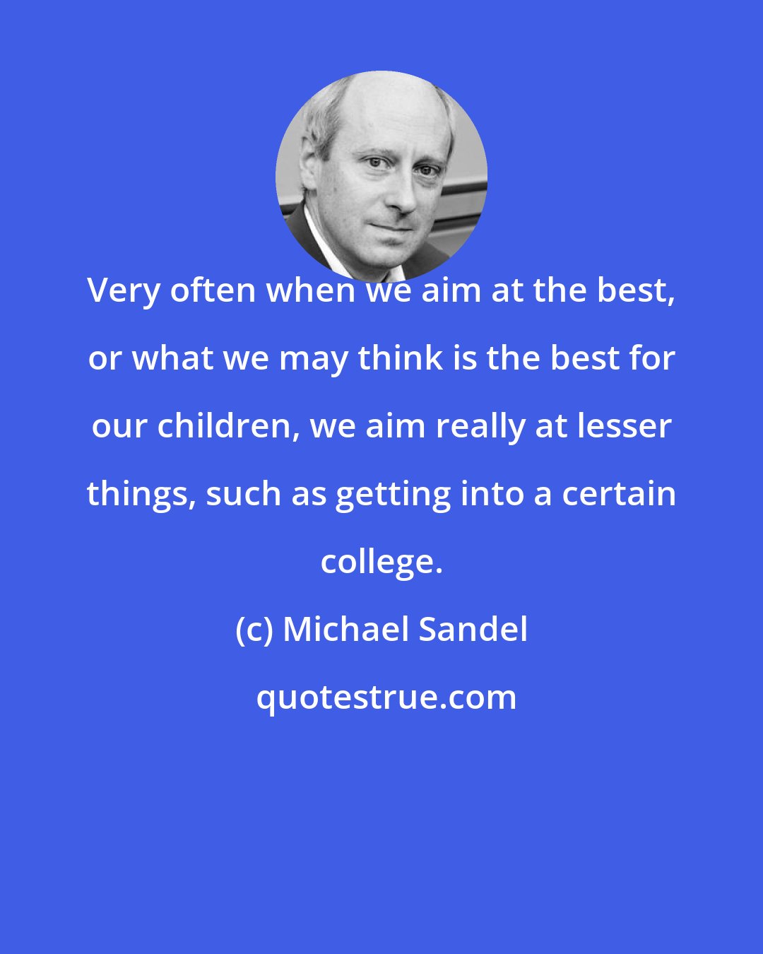 Michael Sandel: Very often when we aim at the best, or what we may think is the best for our children, we aim really at lesser things, such as getting into a certain college.