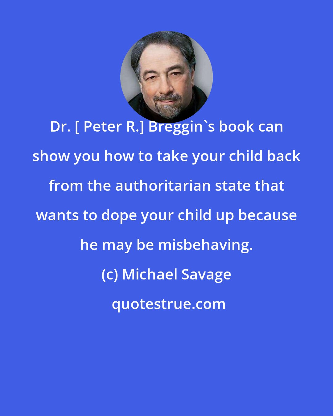 Michael Savage: Dr. [ Peter R.] Breggin's book can show you how to take your child back from the authoritarian state that wants to dope your child up because he may be misbehaving.