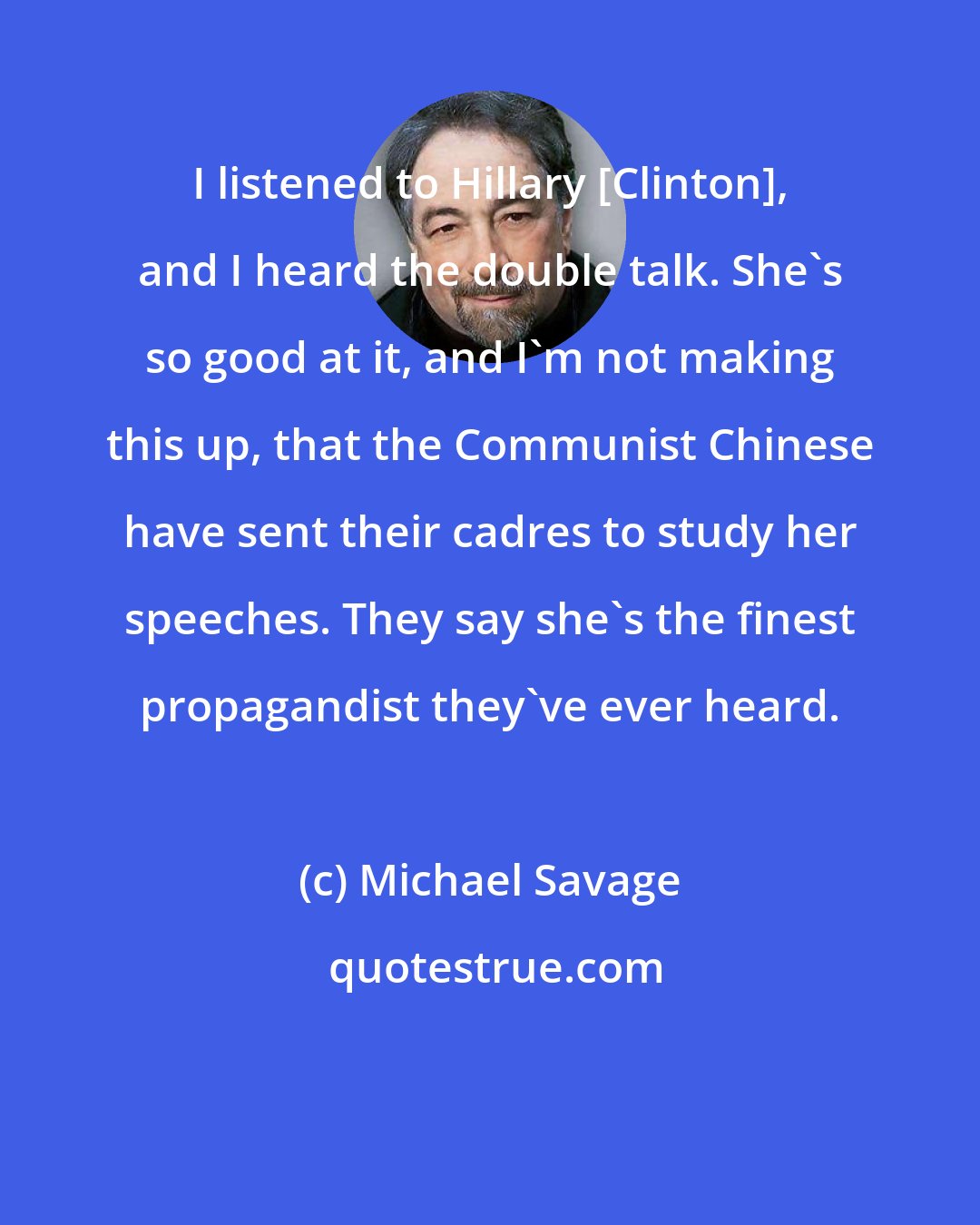 Michael Savage: I listened to Hillary [Clinton], and I heard the double talk. She's so good at it, and I'm not making this up, that the Communist Chinese have sent their cadres to study her speeches. They say she's the finest propagandist they've ever heard.