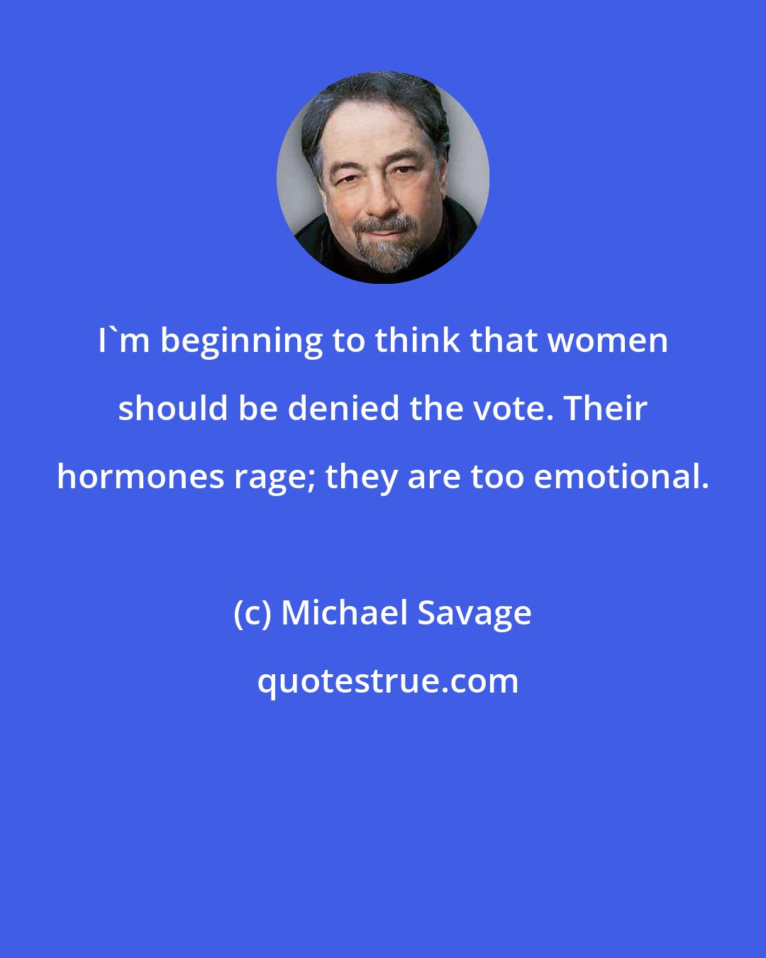 Michael Savage: I'm beginning to think that women should be denied the vote. Their hormones rage; they are too emotional.