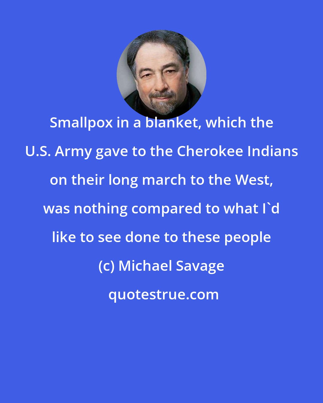 Michael Savage: Smallpox in a blanket, which the U.S. Army gave to the Cherokee Indians on their long march to the West, was nothing compared to what I'd like to see done to these people