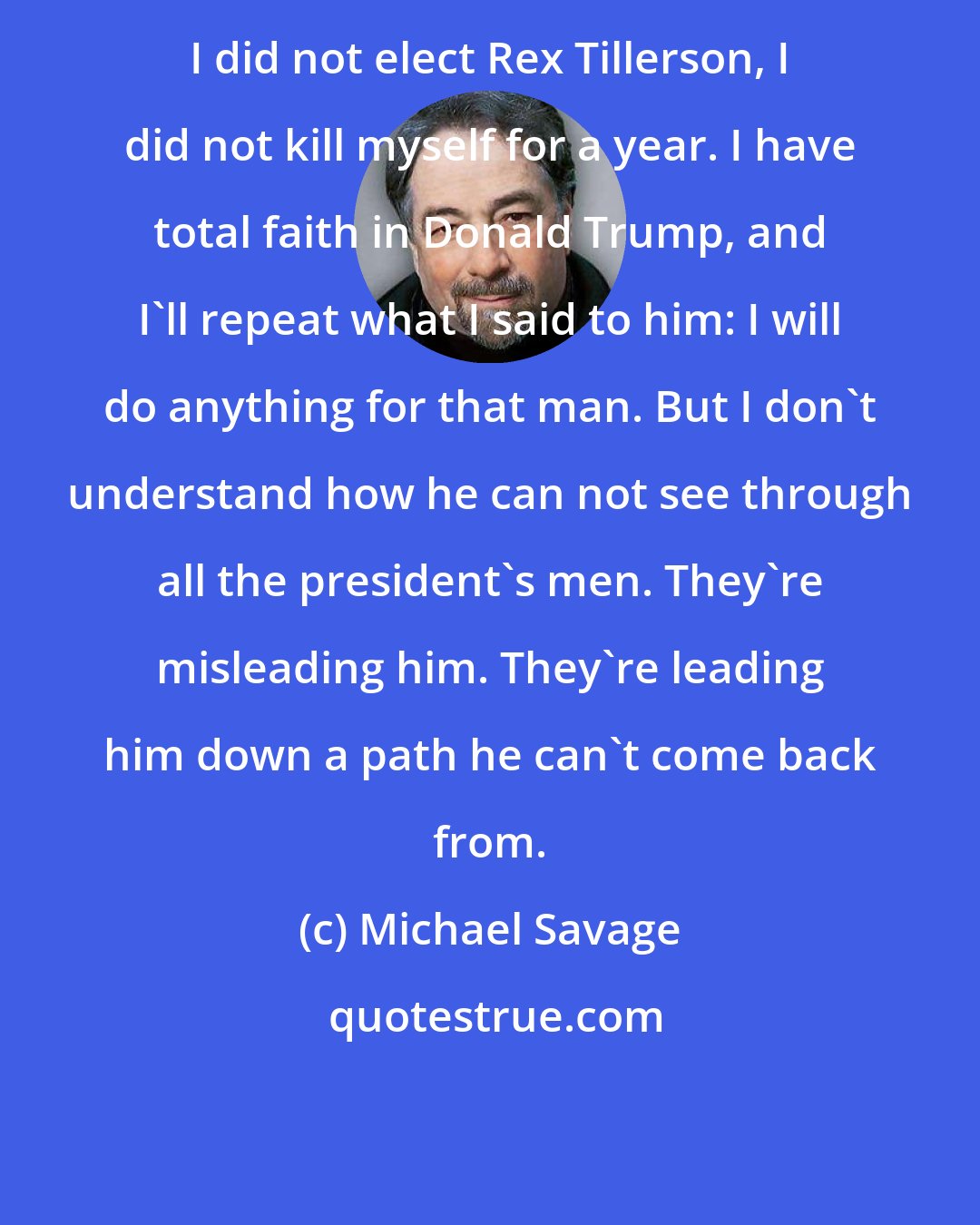 Michael Savage: I did not elect Rex Tillerson, I did not kill myself for a year. I have total faith in Donald Trump, and I'll repeat what I said to him: I will do anything for that man. But I don't understand how he can not see through all the president's men. They're misleading him. They're leading him down a path he can't come back from.