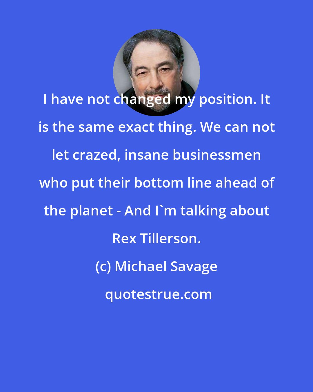 Michael Savage: I have not changed my position. It is the same exact thing. We can not let crazed, insane businessmen who put their bottom line ahead of the planet - And I'm talking about Rex Tillerson.