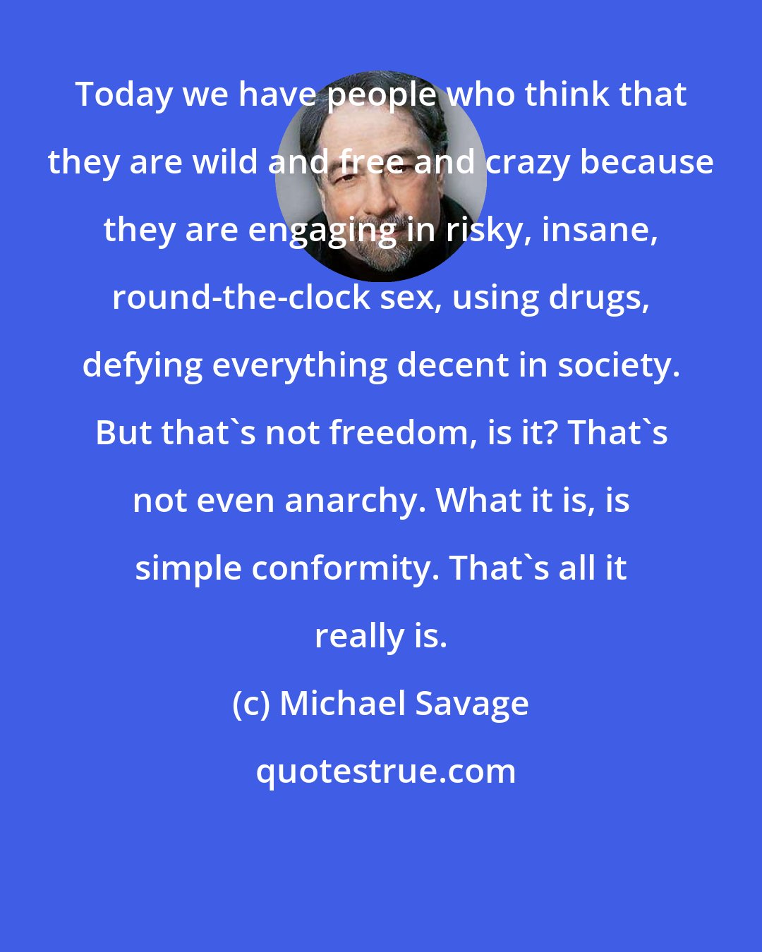 Michael Savage: Today we have people who think that they are wild and free and crazy because they are engaging in risky, insane, round-the-clock sex, using drugs, defying everything decent in society. But that's not freedom, is it? That's not even anarchy. What it is, is simple conformity. That's all it really is.